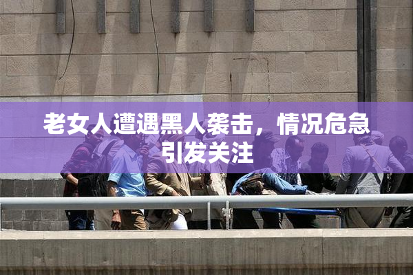 老女人遭遇黑人袭击，情况危急引发关注