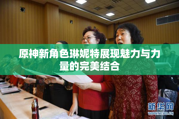 原神新角色琳妮特展现魅力与力量的完美结合