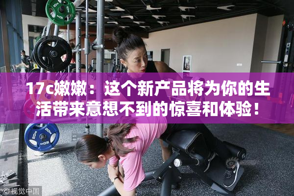 17c嫩嫩：这个新产品将为你的生活带来意想不到的惊喜和体验！