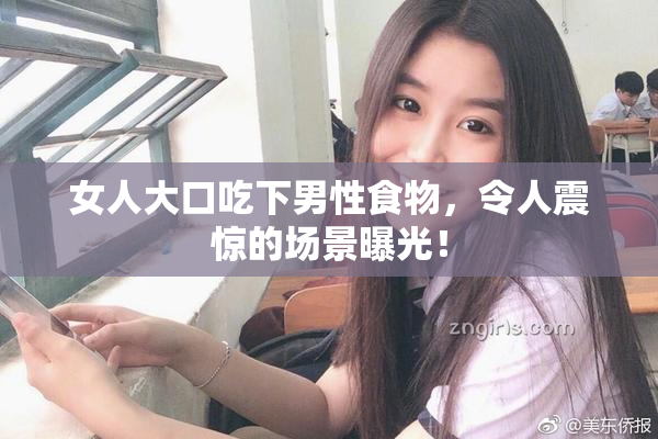女人大口吃下男性食物，令人震惊的场景曝光！