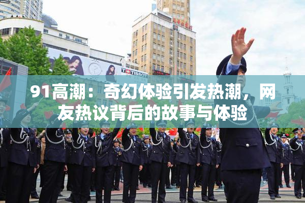 91高潮：奇幻体验引发热潮，网友热议背后的故事与体验