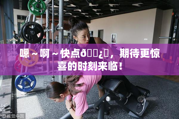 嗯～啊～快点🌿‌，期待更惊喜的时刻来临！