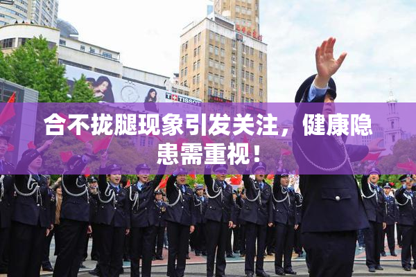 合不拢腿现象引发关注，健康隐患需重视！