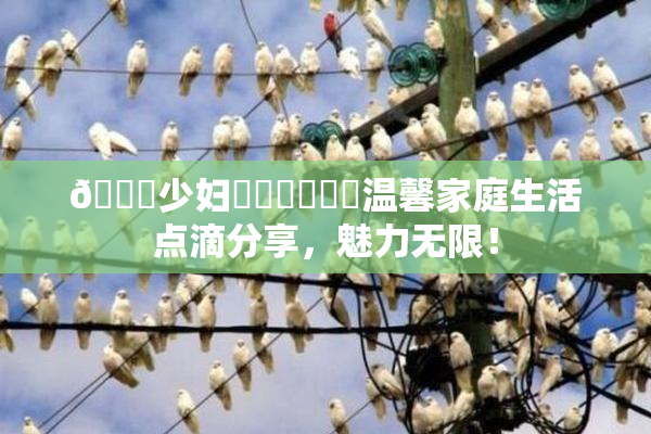 🔞少妇❌‌❌‌❌‌温馨家庭生活点滴分享，魅力无限！