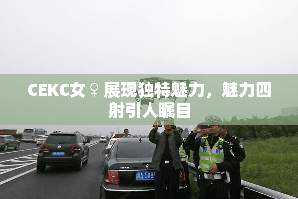 CEKC女♀展现独特魅力，魅力四射引人瞩目
