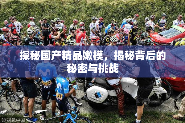 探秘国产精品嫩模，揭秘背后的秘密与挑战
