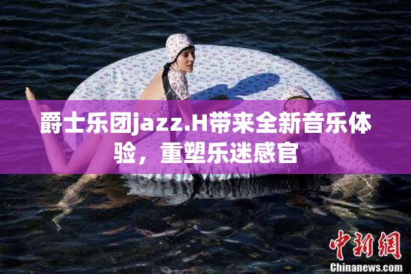 爵士乐团jazz.H带来全新音乐体验，重塑乐迷感官