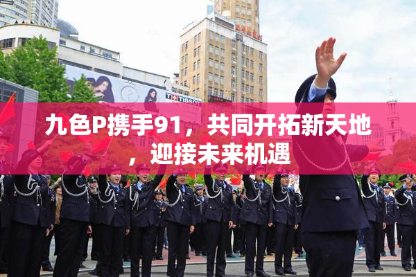 九色P携手91，共同开拓新天地，迎接未来机遇
