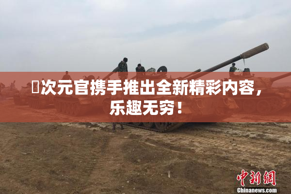 囧次元官携手推出全新精彩内容，乐趣无穷！