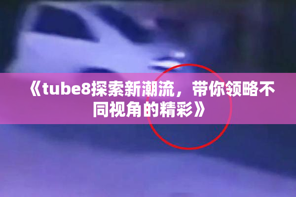 《tube8探索新潮流，带你领略不同视角的精彩》