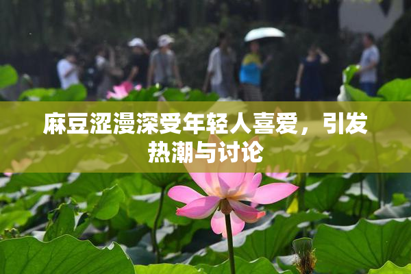 麻豆涩漫深受年轻人喜爱，引发热潮与讨论
