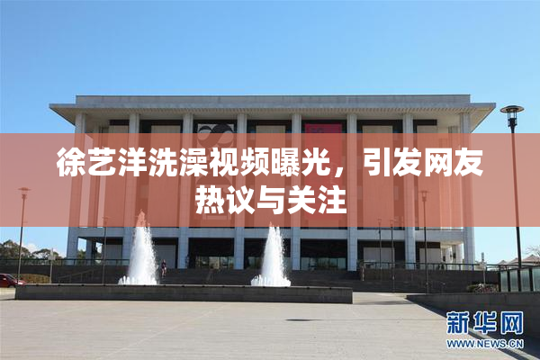 徐艺洋洗澡视频曝光，引发网友热议与关注