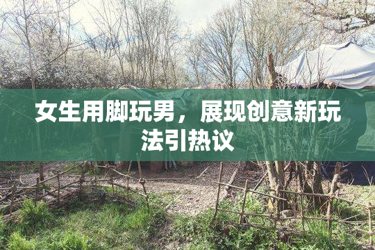 女生用脚玩男，展现创意新玩法引热议