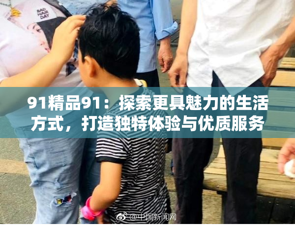 91精品91：探索更具魅力的生活方式，打造独特体验与优质服务