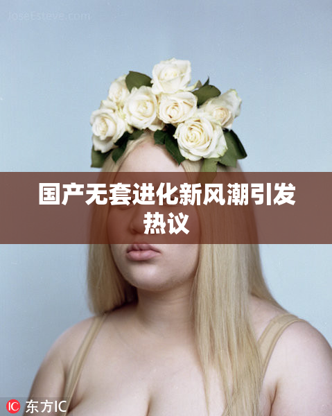 国产无套进化新风潮引发热议