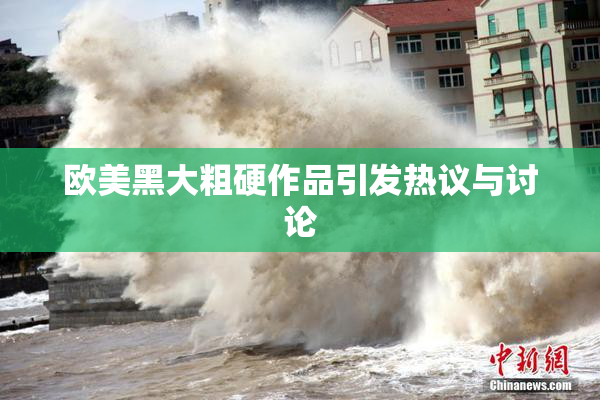 欧美黑大粗硬作品引发热议与讨论
