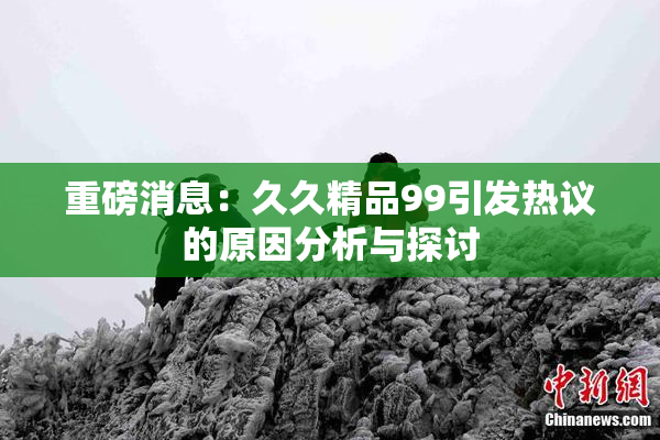 重磅消息：久久精品99引发热议的原因分析与探讨