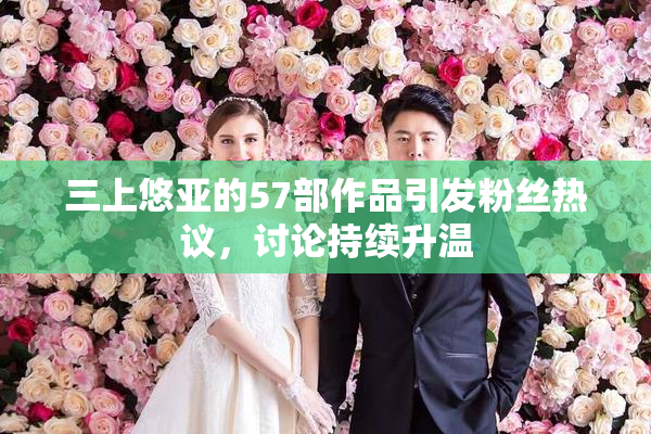 三上悠亚的57部作品引发粉丝热议，讨论持续升温