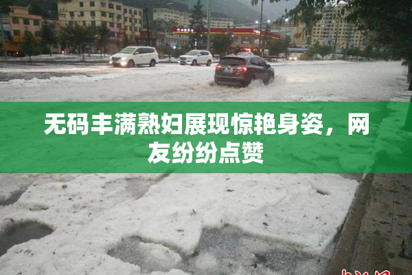 无码丰满熟妇展现惊艳身姿，网友纷纷点赞
