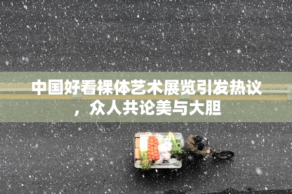 中国好看裸体艺术展览引发热议，众人共论美与大胆