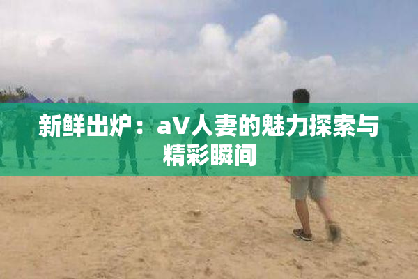 新鲜出炉：aV人妻的魅力探索与精彩瞬间