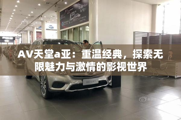 AV天堂a亚：重温经典，探索无限魅力与激情的影视世界