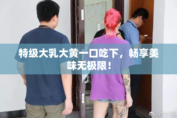 特级大乳大黄一口吃下，畅享美味无极限！