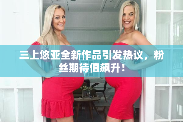 三上悠亚全新作品引发热议，粉丝期待值飙升！