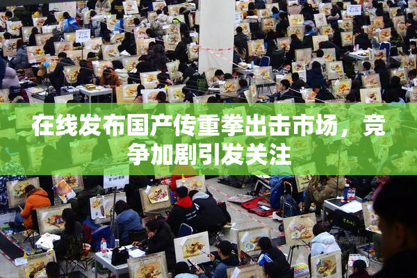 在线发布国产传重拳出击市场，竞争加剧引发关注