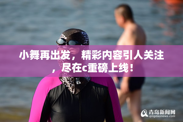 小舞再出发，精彩内容引人关注，尽在c重磅上线！