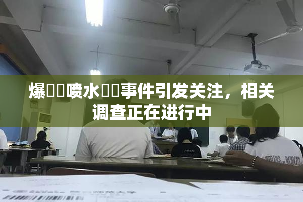 爆❌‌喷水❌‌事件引发关注，相关调查正在进行中