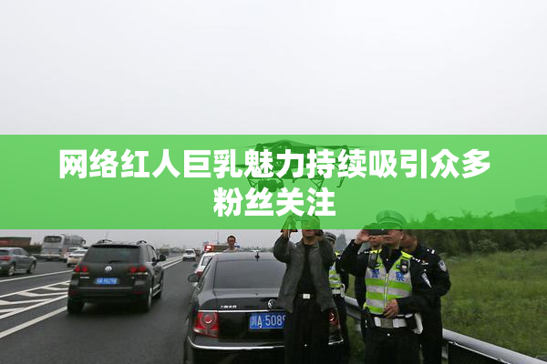 网络红人巨乳魅力持续吸引众多粉丝关注