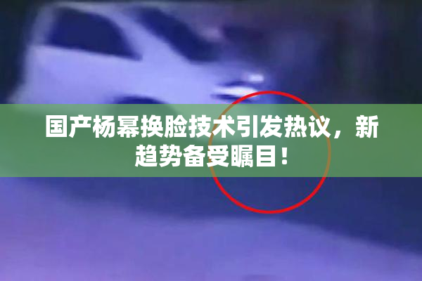 国产杨幂换脸技术引发热议，新趋势备受瞩目！