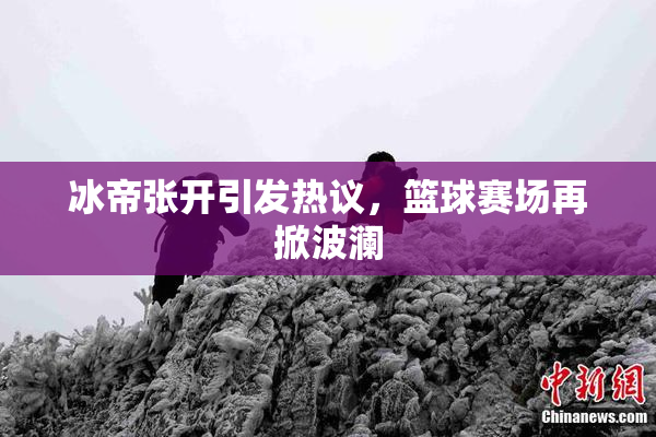 冰帝张开引发热议，篮球赛场再掀波澜