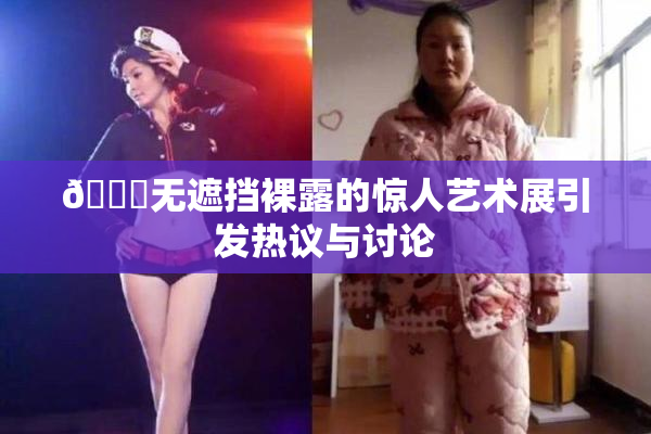 🔞无遮挡裸露的惊人艺术展引发热议与讨论
