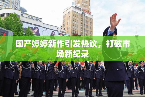 国产婷婷新作引发热议，打破市场新纪录