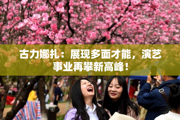 古力娜扎：展现多面才能，演艺事业再攀新高峰！