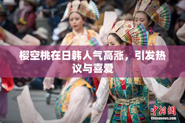 樱空桃在日韩人气高涨，引发热议与喜爱