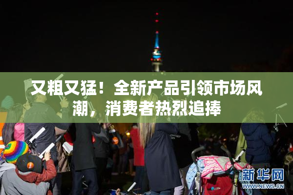 又粗又猛！全新产品引领市场风潮，消费者热烈追捧