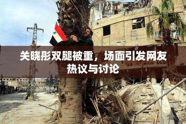关晓彤双腿被重，场面引发网友热议与讨论