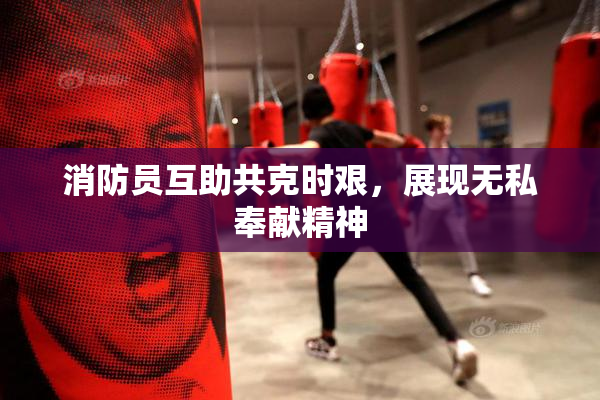消防员互助共克时艰，展现无私奉献精神