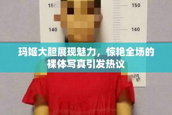 玛姬大胆展现魅力，惊艳全场的裸体写真引发热议