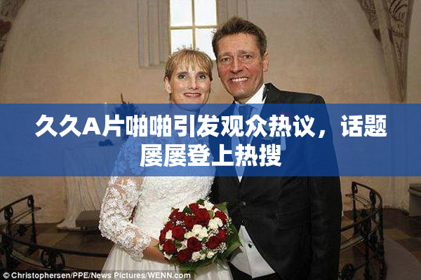 久久A片啪啪引发观众热议，话题屡屡登上热搜