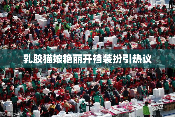 乳胶猫娘艳丽开裆装扮引热议