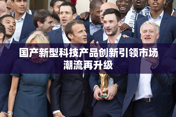国产新型科技产品创新引领市场潮流再升级