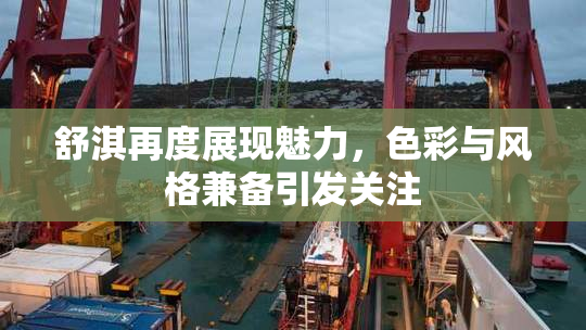 舒淇再度展现魅力，色彩与风格兼备引发关注