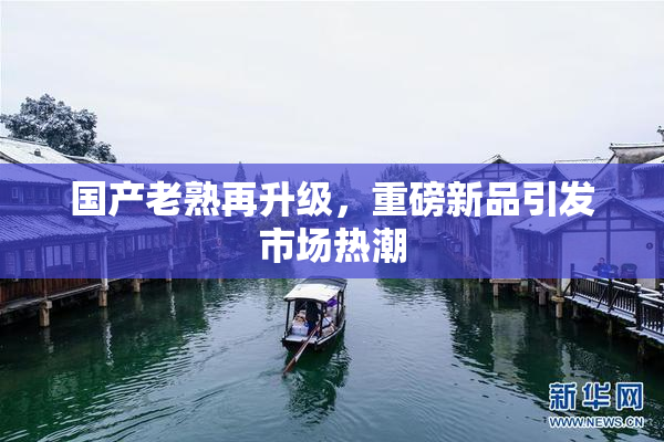 国产老熟再升级，重磅新品引发市场热潮