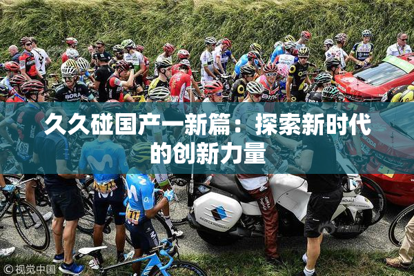 久久碰国产一新篇：探索新时代的创新力量