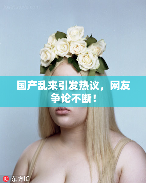 国产乱来引发热议，网友争论不断！