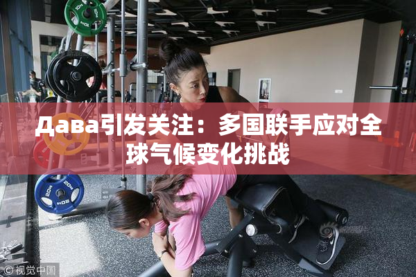 Дава引发关注：多国联手应对全球气候变化挑战